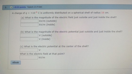 2. +-/0.55 points Tipler6 23.P040 +10-6 C is uniformly distributed on a spherical shell of radius 18 cm. (a) What is the magn