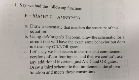1. Say we had the following function: F =!(!A*B*!C+A*!B*C*!D) a. Draw a schematic that matches the structure of this equation