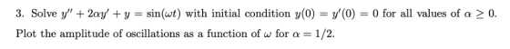 3. Solve y + 2ay +y -sin(t) with initial condition y(0) -y(0)0 for all values of a 2 0. Plot the amplitude of oscillations