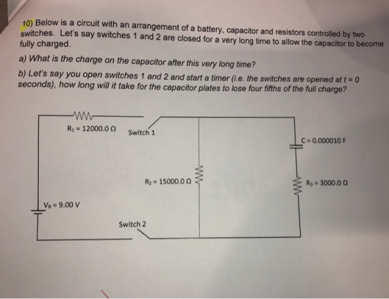10) Below is a circuit with an arrangement of a battery, capacitor and resistors controlled by two switches. Lets say switch