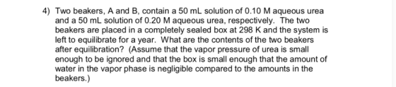 4) Two beakers, A and B, contain a 50 mL solution of 0.10 M aqueous urea and a 50 mL solution of 0.20 M aqueous urea, respect