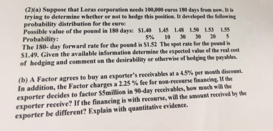 (2)(a) Suppose that Loras corporation needs 100,000 euros 180 days from now. It is trying to determine whether or not to hedg