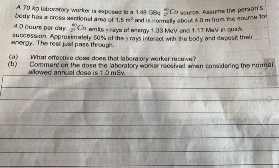A 70 kg laboratory worker is exposed to a 1.48 GBq 27 Co sou body has a cross sectional area of 1.5 m2 and is normally about