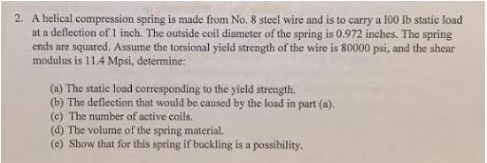 2. A helical compression spring is made from No. 8 steel wire and is to carry a 100 lb static load at a deflection of 1 inch.