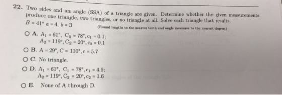 Determine whether the given measurements an ang produce one triangle, two triangles, or no triangle at all. Solve each triang