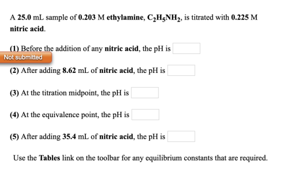 A 25.0 mL sample of 0.203 M ethylamine, C2H^NH2, is titrated with 0.225 M nitric acid. Before the addition of any nitric acid