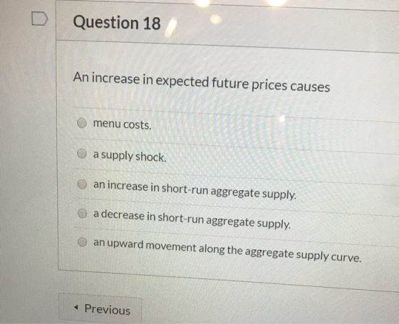 D Question 18 An increase in expected future prices causes menu costs a supply shock. O an increase in short-run aggregate su