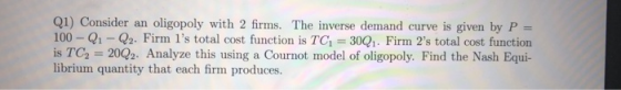 Ql) Consider an oligopoly with 2 firms. The inverse demand curve is given by P- 100- Q1-Q2. Firm 1s total cost function is T