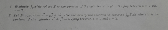1, Evaluate Jsx2ds where s is the portion of the cylinder 22ヤU-9 lying between z-1 and 22. 2. Let F(, y, z)i+ j + zk. Use the
