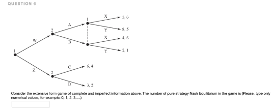 QUESTION 6 X 3, 0 A > 8, 5 Y 4, 6 W 2, 1 Y 6,4 7 3, 2 Consider the extensive form game of complete and imperfect information