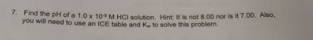 7. Find the pH of a 1.0 x 10° M HCI solution. Hint: It is not 8.00 nor is it 7.00. Also, you will need to use an ICE table an