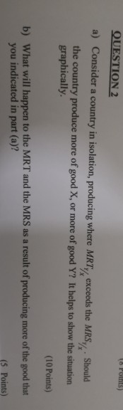OUESTION 2 a) Consider a country in isolation, producing where MR, exceeds the MRS% Should ¼. Should the country produce mor