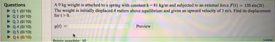 135 sin(2t) . Questions Q1 (0/10) Q2 (0/10) Q3 (0/10) A9 kg weight is attached to a spring with constant k 81 kg/m and subjec