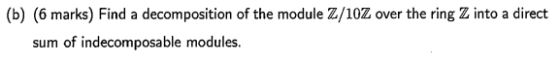 (b) (6 marks) Find a decomposition of the module Z/10Z over the ring Z into a direct sum of indecomposable modules.