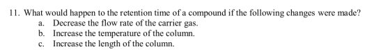 11. What would happen to the retention time of a compound if the following changes were made? Decrease the flow rate of the c