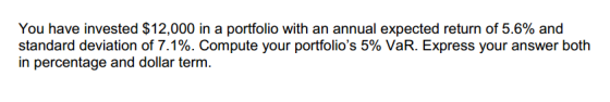 You have invested $12,000 in a portfolio with an annual expected return of 5.6% and standard deviation of 7.1%. Compute your