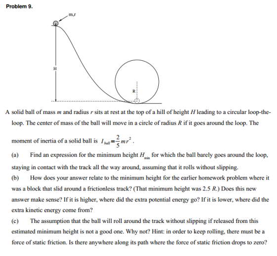 Problem 9 m,r A solid ball of mass m and radius r sits at rest at the top of a hill of height H leading to a circular loop-th