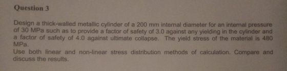 Question3 Design a thick-walled metallic cylinder of a 200 mm internal diameter for an internal pressure of 30 MPa such as to