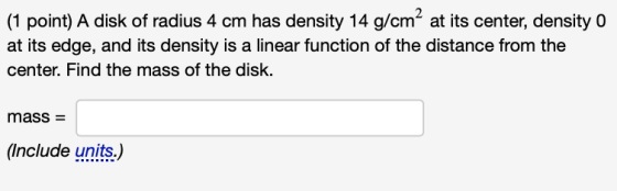 (1 point) A disk of radius 4 cm has density 14 g/cm2 at its center, density 0 at its edge, and its density is a linear functi