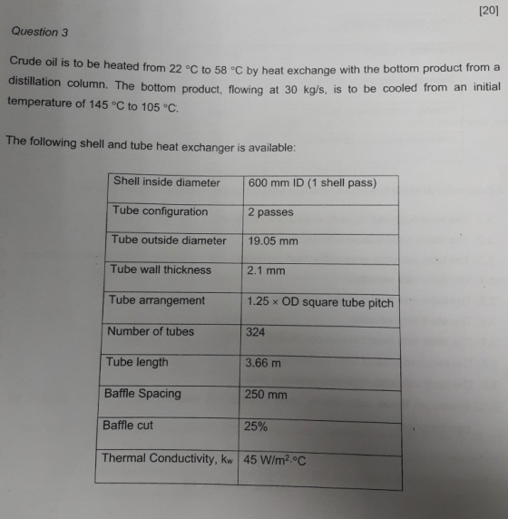 [20] Question 3 Crude oil is to be heated from 22 °C to 58 °C by heat exchange with the bottom product froma distillation col