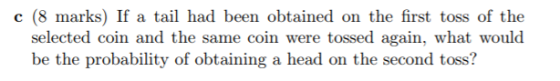 c (8 marks) If a tail had been obtained on the first toss of the selected coin and the same coin were tossed again, what woul