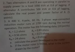 2. Two alternators A and B are operating in parallel to supply power to a load 1000 kVA at 0.8 pf laggine alternator A contri