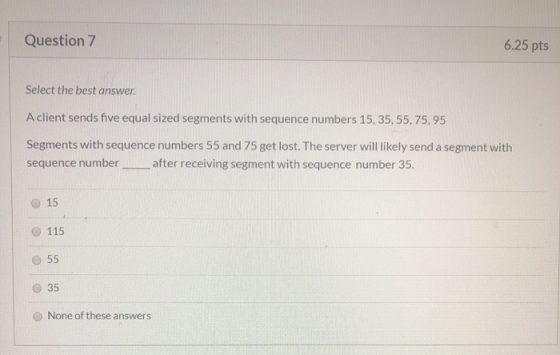 Question 7 6.25 pts Select the best answer A client sends five equal sized segments with sequence numbers 15, 35, 55, 75,95 S