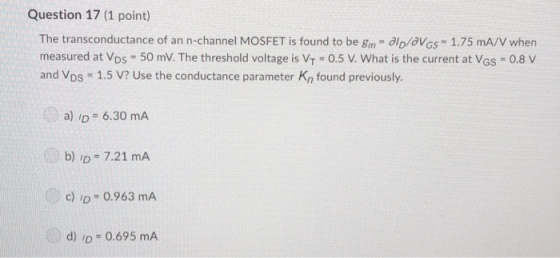 Question 17 (1 point) The transconductance of an n-channel MOSFET is found to be Sm- lo/aVGs 1.75 mA/V when measured at VDs 5