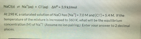 NaCl(s) Na (aq) + CI(aq) AH- 3.9 kJ/mol At 298 K, a saturated solution of NaCI has [Na] 7.0M and [CI] - 5.4 M. If the tempe