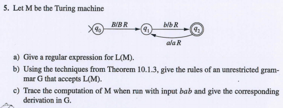 5. Let M be the Turing machine BIBR 9 9 ala R a) Give a regular expression for L(M. b) Using the techniques from Theorem 10.1