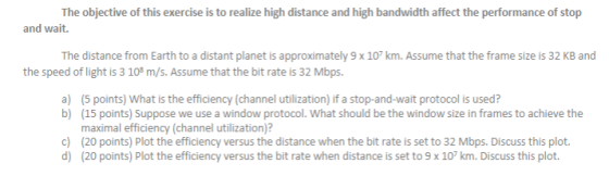 The objective of this exercise is to realize high distance and high bandwidth affect the performance of stop and wait. The di
