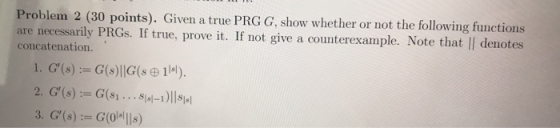Problem 2 (30 points). Given a true PRG G, show whether or not the following functions are necessarily PRGs. If true, prove i