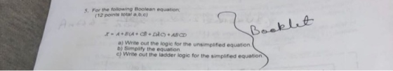 5. For the following Boolean equation (12 points total a,b.c) a) Write out the logic for the unsimplified equation Simplify t