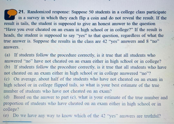 21. Randomized response: Suppose 50 students in a college class participate in a survey in which they each flip a coin and do