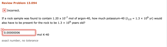 Review Problem 13.094 Incorrect. If a rock sample was found to contain 1.20 x 10 mol of argon-40, how much potassium-40 (t1/