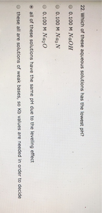 22. Which of these aqueous solutions has the lowest pH? O 0.100 M NaOH O 0.100 M Na3 N O 0.100 M Na2O o all of these solution