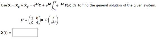 Use X X + X, = e^*c + eAt e-AS F(s) ds to find the general solution of the given system. = Jto 1 X = 0 4 e8t X(t) =