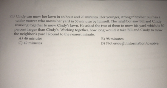 25) Cindy can mow her lawn in an hour and 20 minutes. Her younger, stronger brother Bill has a wider mower who mows her yard