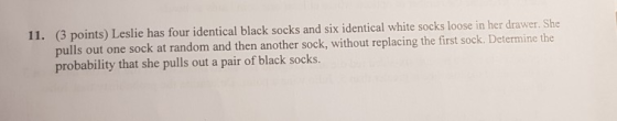 11. (3 points) Leslie has four identical black socks and six identical white socks loose in her drawer. She pulls out one soc