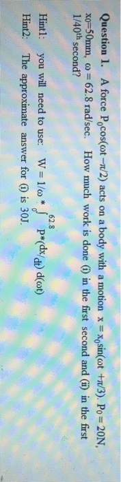 Question 1. A force Pocos(ot-/2) acts on xo-50mm, o 62.8 rad/sec. How much work is done () in the first second and (i) in the