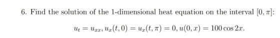 6. Find the solution of the 1-dimensional heat equation on the interval 0, : Uxx, Ur (t, 0) U1(t, T) = 0, u(0, x) = 100 cos 2