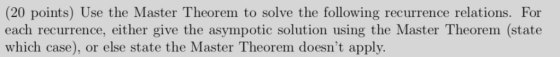 (20 points) Use the Master Theorem to solve the following recurrence relations. For each recurrence, either give the asympoti