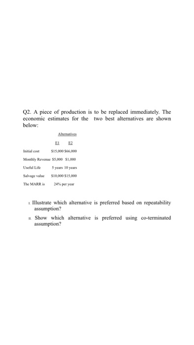 Q2. A piece of production is to be replaced immediately. The economic estimates for the two best alternatives are shown below