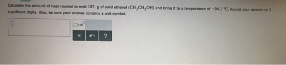 Calculate the amount of heat needed to melt 107. g of solid ethanol (CH3CH2OH) and bring it to a temperature of-94.1 °C Round