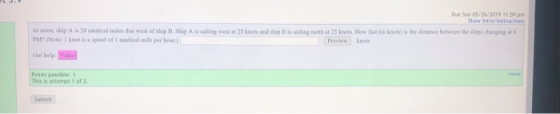 Due Sun 05/26/2019 11:59 pm Show Intro/Instnactios At noon, ship A is 20 nautical miles due west of ship B. Ship A is sailing
