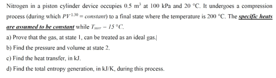 Nitrogen in a piston cylinder device occupies 0.5 m3 at 100 kPa and 20 °C. It undergoes a compression process (during which P