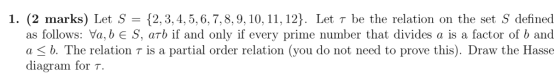 1. (2 marks) Let S 2,3,4,5,6,7,8,9, 10, 11, 12). Let r be the relation on the set S defined as follows: Va,bE S, arb if and o