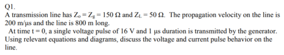 Q1. A transmission line has Zo-Z,-150 Ω and ZL-50 Ω. The propagation velocity on the line is 200 m/us and the line is 800 m l