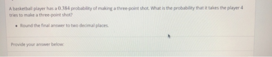 A basketball player has a 0.384 probability of making a three-point shot. What is the probability that it takes the player 4