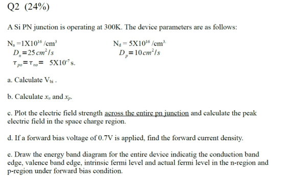 Q2 (24%) A Si PN junction is operating at 300K. The device parameters are as follows: Na 5X1016 /cm3 D2-10cm2ls Na 1X1016/cm3